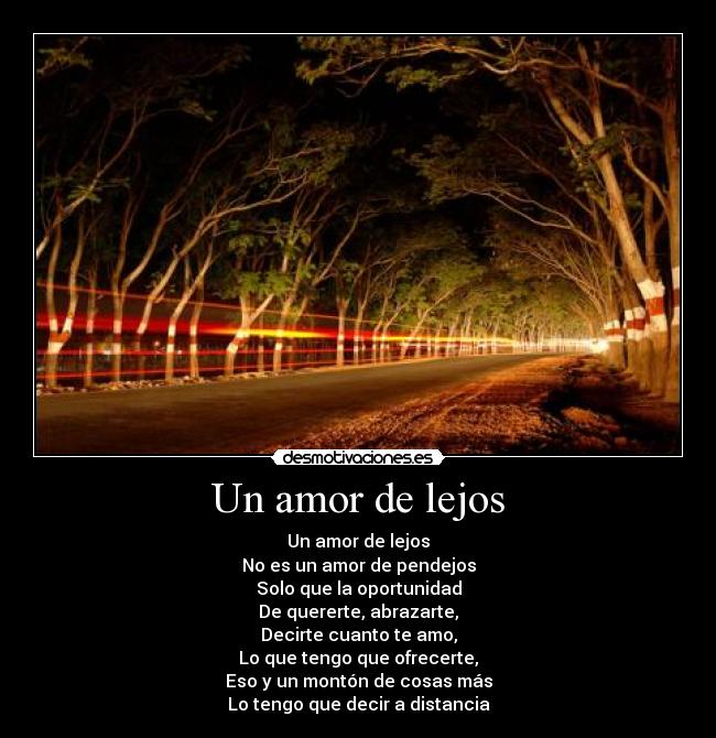 Un amor de lejos - Un amor de lejos
No es un amor de pendejos
Solo que la oportunidad
De quererte, abrazarte,
Decirte cuanto te amo,
Lo que tengo que ofrecerte,
Eso y un montón de cosas más
Lo tengo que decir a distancia