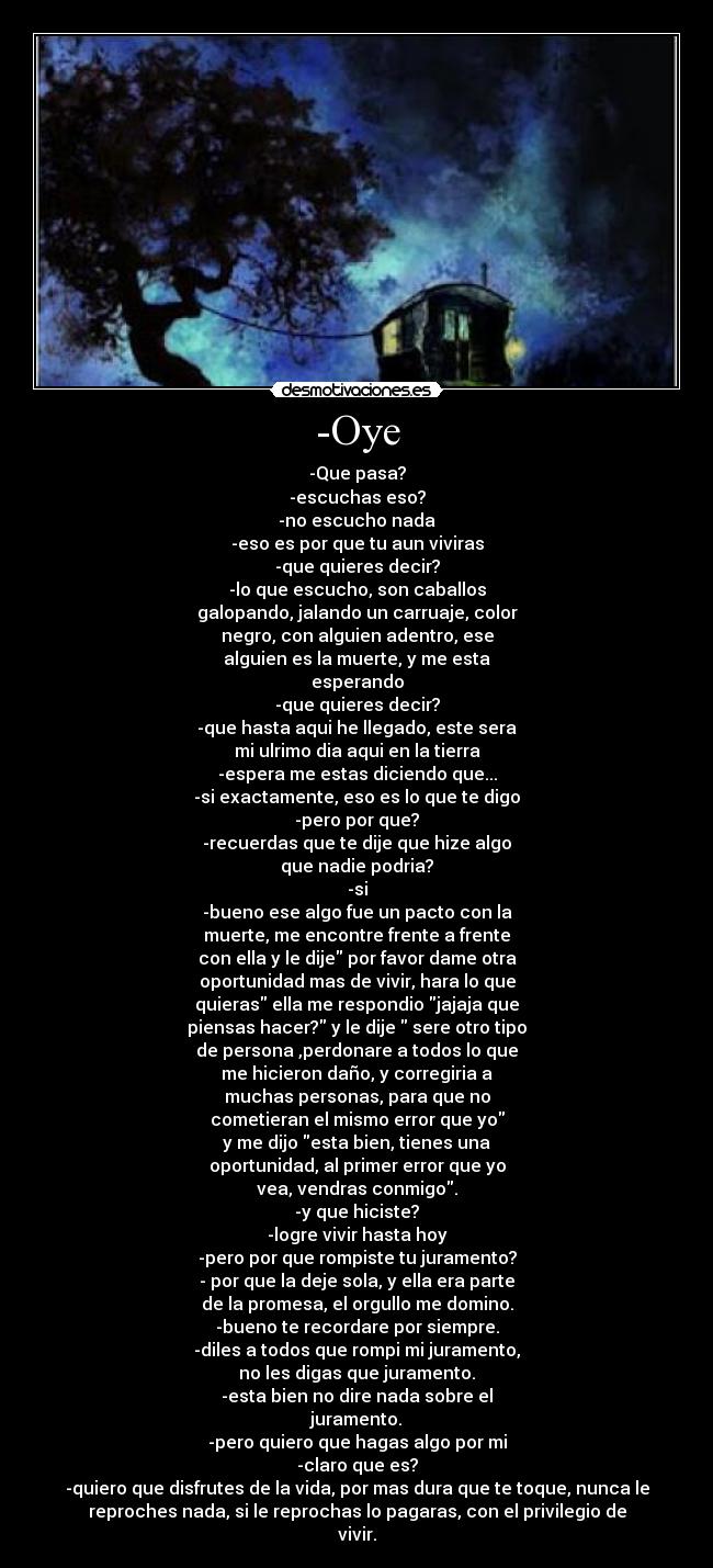 -Oye - -Que pasa?
-escuchas eso?
-no escucho nada
-eso es por que tu aun viviras
-que quieres decir?
-lo que escucho, son caballos
galopando, jalando un carruaje, color
negro, con alguien adentro, ese
alguien es la muerte, y me esta
esperando
-que quieres decir?
-que hasta aqui he llegado, este sera
mi ulrimo dia aqui en la tierra
-espera me estas diciendo que...
-si exactamente, eso es lo que te digo
-pero por que?
-recuerdas que te dije que hize algo
que nadie podria?
-si
-bueno ese algo fue un pacto con la
muerte, me encontre frente a frente
con ella y le dije por favor dame otra
oportunidad mas de vivir, hara lo que
quieras ella me respondio jajaja que
piensas hacer? y le dije sere otro tipo
de persona ,perdonare a todos lo que
me hicieron daño, y corregiria a
muchas personas, para que no
cometieran el mismo error que yo
y me dijo esta bien, tienes una
oportunidad, al primer error que yo
vea, vendras conmigo.
-y que hiciste?
-logre vivir hasta hoy
-pero por que rompiste tu juramento?
- por que la deje sola, y ella era parte
de la promesa, el orgullo me domino.
-bueno te recordare por siempre.
-diles a todos que rompi mi juramento,
no les digas que juramento.
-esta bien no dire nada sobre el
juramento.
-pero quiero que hagas algo por mi
-claro que es?
-quiero que disfrutes de la vida, por mas dura que te toque, nunca le
reproches nada, si le reprochas lo pagaras, con el privilegio de
vivir.