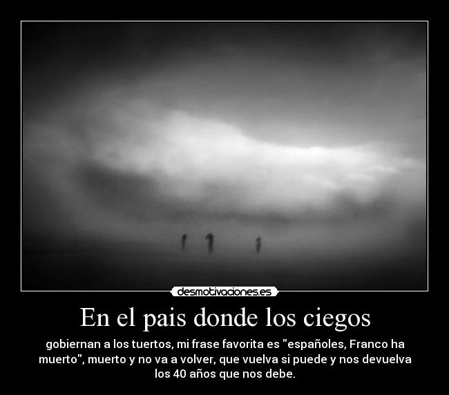 En el pais donde los ciegos - gobiernan a los tuertos, mi frase favorita es españoles, Franco ha
muerto, muerto y no va a volver, que vuelva si puede y nos devuelva
los 40 años que nos debe.