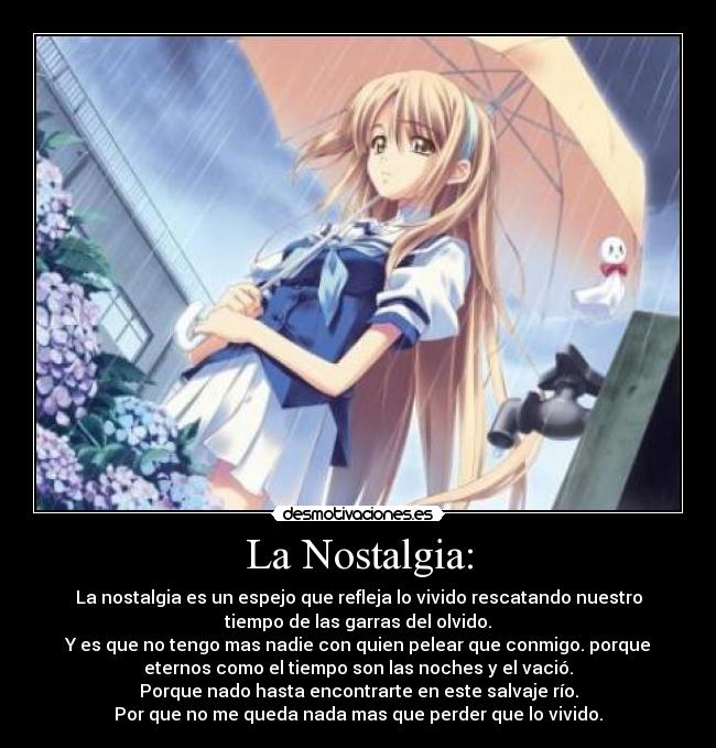 La Nostalgia: - La nostalgia es un espejo que refleja lo vivido rescatando nuestro
tiempo de las garras del olvido.
Y es que no tengo mas nadie con quien pelear que conmigo. porque
eternos como el tiempo son las noches y el vació.
Porque nado hasta encontrarte en este salvaje río.
Por que no me queda nada mas que perder que lo vivido.