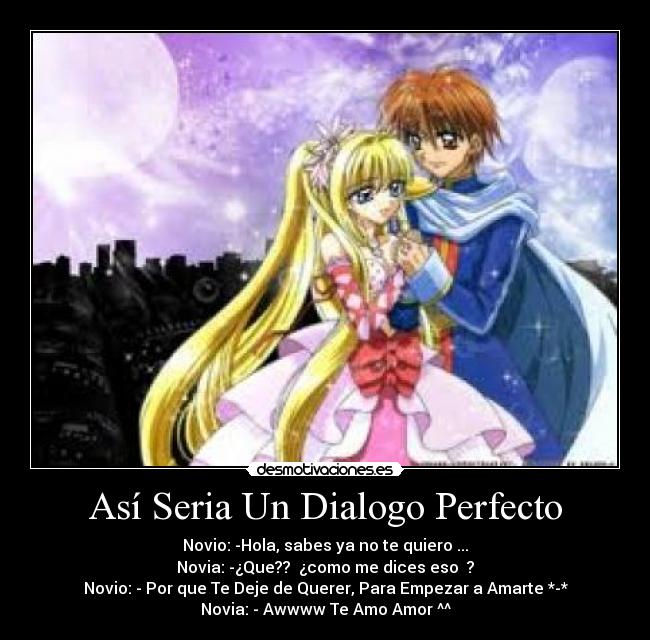 Así Seria Un Dialogo Perfecto - Novio: -Hola, sabes ya no te quiero ...
Novia: -¿Que?? ¿como me dices eso ?
Novio: - Por que Te Deje de Querer, Para Empezar a Amarte *-*
Novia: - Awwww Te Amo Amor ^^