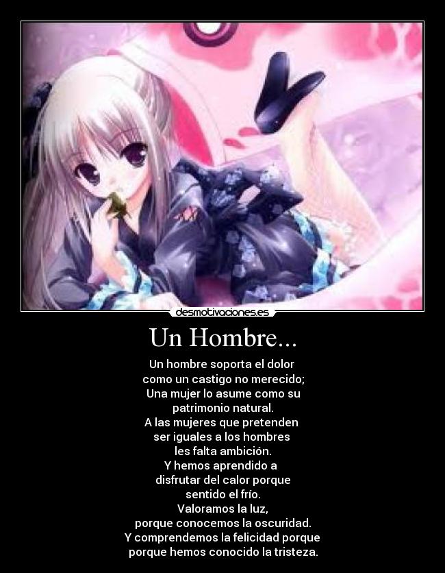 Un Hombre... - Un hombre soporta el dolor
como un castigo no merecido;
Una mujer lo asume como su
patrimonio natural.
A las mujeres que pretenden
ser iguales a los hombres
les falta ambición.
Y hemos aprendido a
disfrutar del calor porque
sentido el frío.
Valoramos la luz,
porque conocemos la oscuridad.
Y comprendemos la felicidad porque
porque hemos conocido la tristeza.