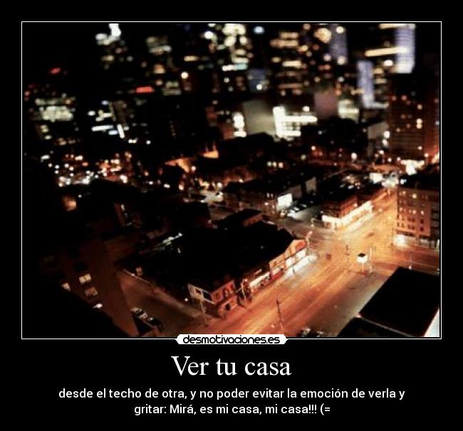 Ver tu casa - desde el techo de otra, y no poder evitar la emoción de verla y
gritar: Mirá, es mi casa, mi casa!!! (=