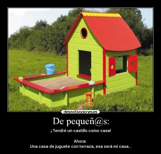 De pequeñ@s: - ¡ Tendré un castillo como casa!
Ahora:
Una casa de juguete con terraza, esa será mi casa...