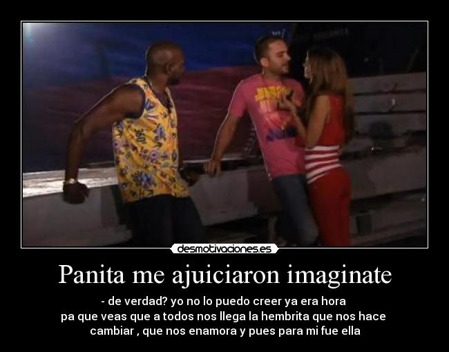 Panita me ajuiciaron imaginate - - de verdad? yo no lo puedo creer ya era hora
pa que veas que a todos nos llega la hembrita que nos hace
cambiar , que nos enamora y pues para mi fue ella