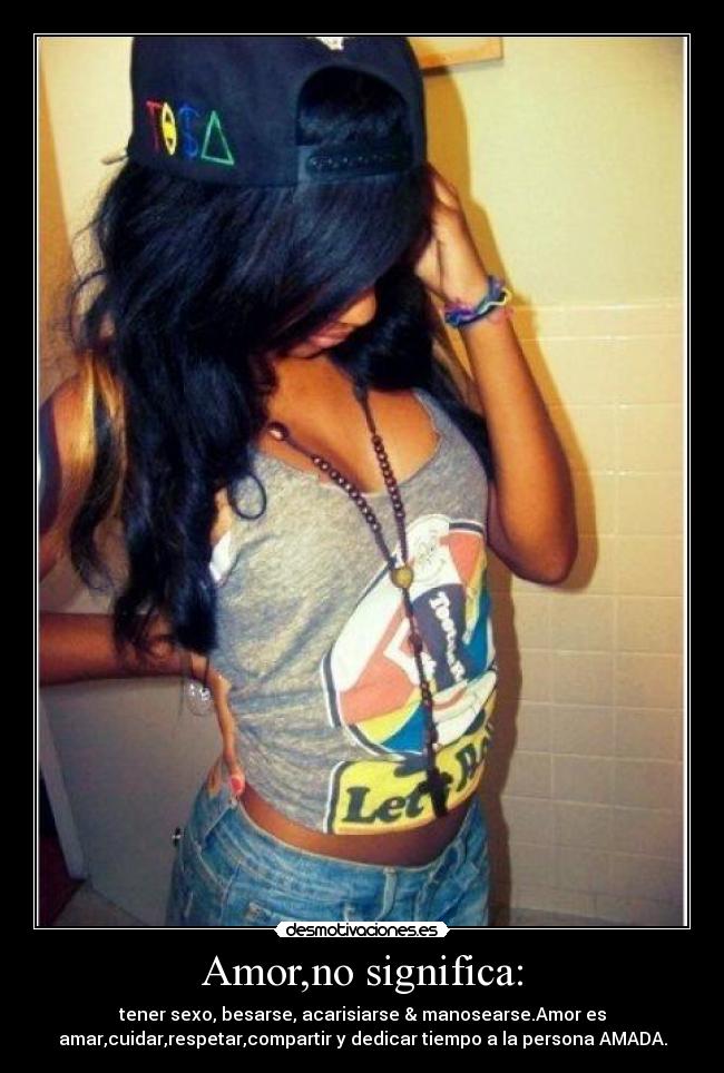 Amor,no significa: - tener sexo, besarse, acarisiarse & manosearse.Amor es
amar,cuidar,respetar,compartir y dedicar tiempo a la persona AMADA.