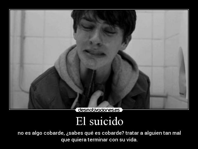 El suicido - no es algo cobarde, ¿sabes qué es cobarde? tratar a alguien tan mal
que quiera terminar con su vida.