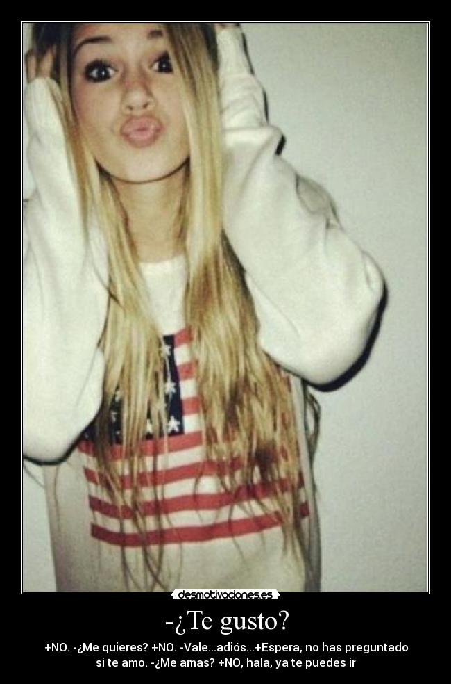 -¿Te gusto? - +NO. -¿Me quieres? +NO. -Vale...adiós...+Espera, no has preguntado
si te amo. -¿Me amas? +NO, hala, ya te puedes ir
