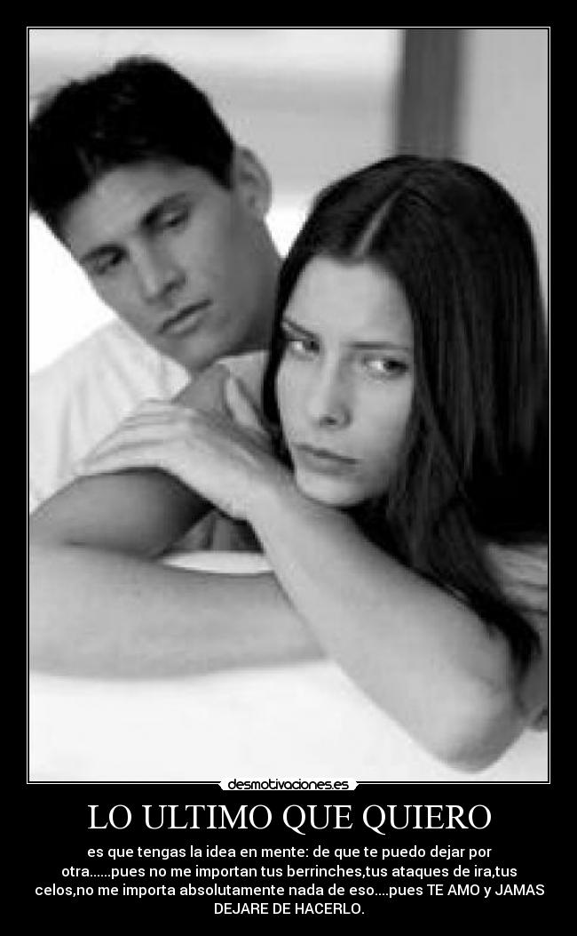 LO ULTIMO QUE QUIERO - es que tengas la idea en mente: de que te puedo dejar por
otra......pues no me importan tus berrinches,tus ataques de ira,tus
celos,no me importa absolutamente nada de eso....pues TE AMO y JAMAS
DEJARE DE HACERLO.