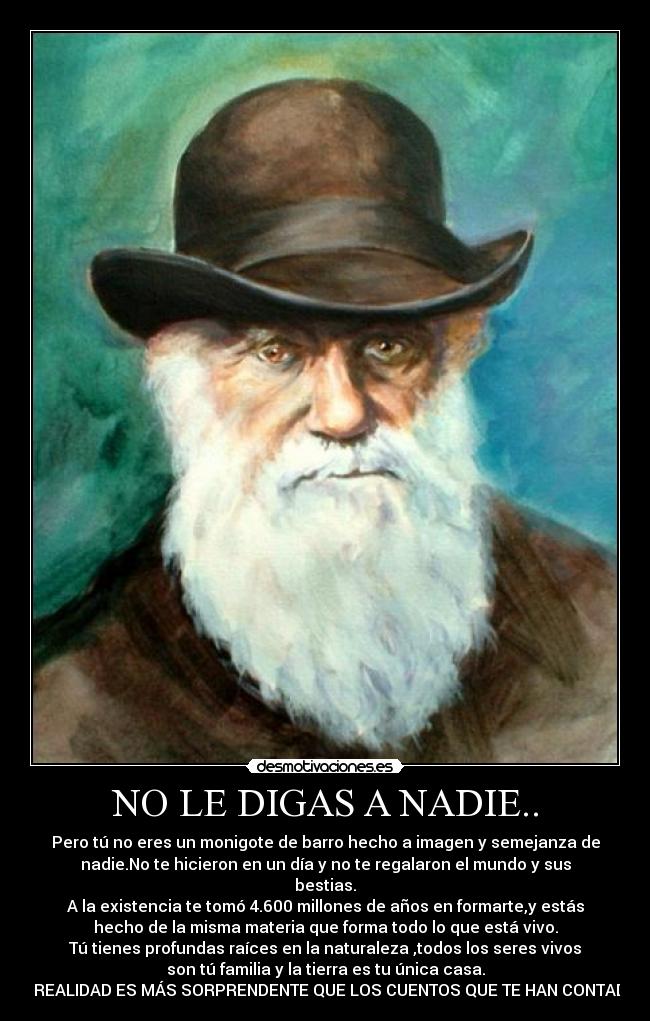 NO LE DIGAS A NADIE.. - Pero tú no eres un monigote de barro hecho a imagen y semejanza de
nadie.No te hicieron en un día y no te regalaron el mundo y sus
bestias.
A la existencia te tomó 4.600 millones de años en formarte,y estás
hecho de la misma materia que forma todo lo que está vivo.
Tú tienes profundas raíces en la naturaleza ,todos los seres vivos
son tú familia y la tierra es tu única casa.
LA REALIDAD ES MÁS SORPRENDENTE QUE LOS CUENTOS QUE TE HAN CONTADO.