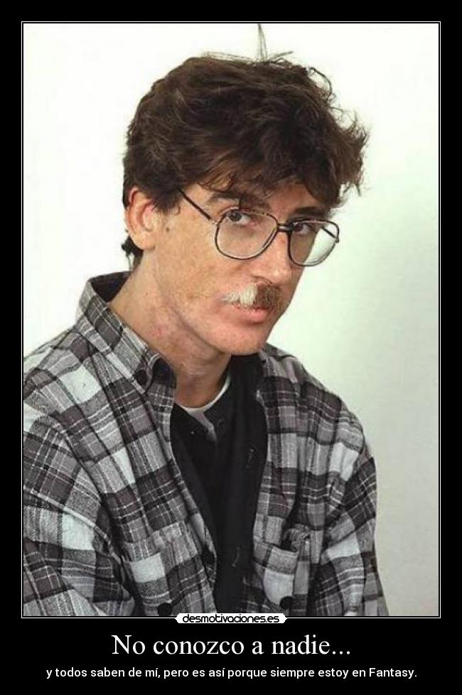 No conozco a nadie... - y todos saben de mí, pero es así porque siempre estoy en Fantasy.