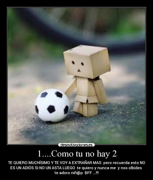 1....Como tu no hay 2 - TE QUIERO MUCHÍSIMO Y TE VOY A EXTRAÑAR MAS  pero recuerda esto NO
ES UN ADIÓS SI NO UN ASTA LUEGO  te quiero y nunca me  y nos olbides 
te adoro niñ@p  BFF ...!!!
