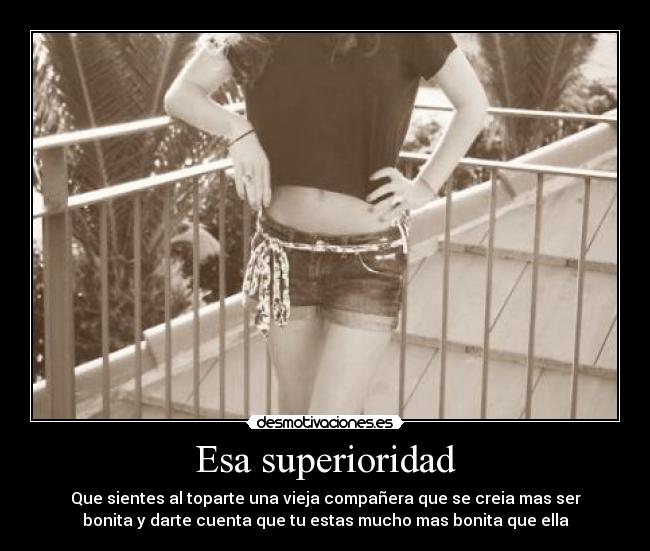 Esa superioridad - Que sientes al toparte una vieja compañera que se creia mas ser
bonita y darte cuenta que tu estas mucho mas bonita que ella