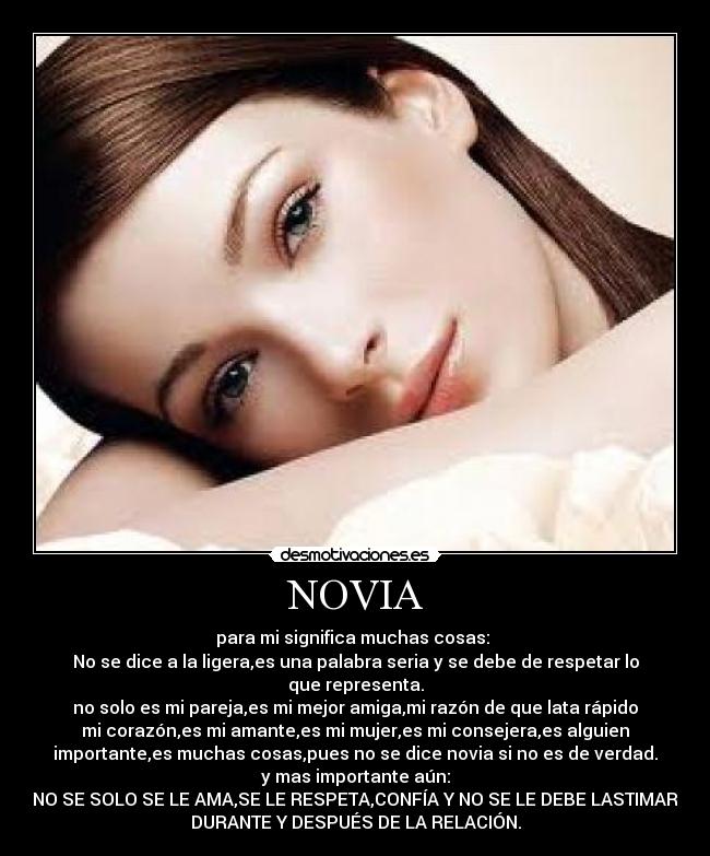 NOVIA - para mi significa muchas cosas: 
No se dice a la ligera,es una palabra seria y se debe de respetar lo
que representa.
no solo es mi pareja,es mi mejor amiga,mi razón de que lata rápido
mi corazón,es mi amante,es mi mujer,es mi consejera,es alguien
importante,es muchas cosas,pues no se dice novia si no es de verdad.
y mas importante aún:
NO SE SOLO SE LE AMA,SE LE RESPETA,CONFÍA Y NO SE LE DEBE LASTIMAR
DURANTE Y DESPUÉS DE LA RELACIÓN.