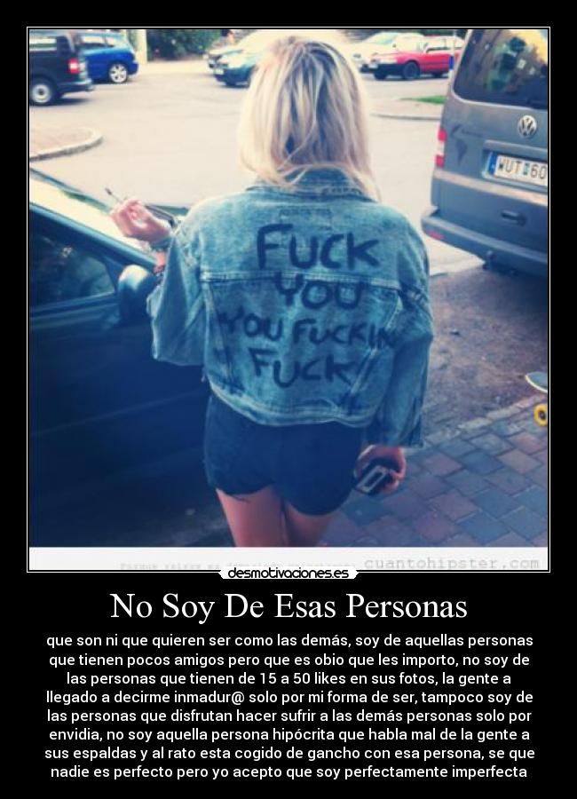No Soy De Esas Personas - que son ni que quieren ser como las demás, soy de aquellas personas
que tienen pocos amigos pero que es obio que les importo, no soy de
las personas que tienen de 15 a 50 likes en sus fotos, la gente a
llegado a decirme inmadur@ solo por mi forma de ser, tampoco soy de
las personas que disfrutan hacer sufrir a las demás personas solo por
envidia, no soy aquella persona hipócrita que habla mal de la gente a
sus espaldas y al rato esta cogido de gancho con esa persona, se que
nadie es perfecto pero yo acepto que soy perfectamente imperfecta