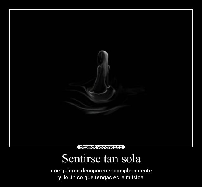 Sentirse tan sola - que quieres desaparecer completamente
y lo único que tengas es la música