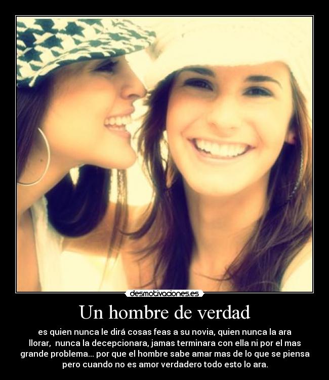 Un hombre de verdad - es quien nunca le dirá cosas feas a su novia, quien nunca la ara
llorar, nunca la decepcionara, jamas terminara con ella ni por el mas
grande problema... por que el hombre sabe amar mas de lo que se piensa
pero cuando no es amor verdadero todo esto lo ara.