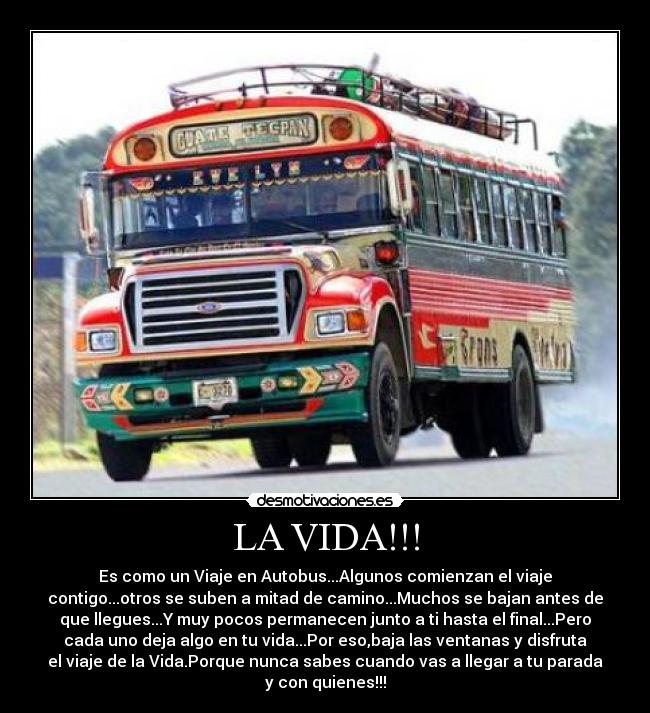 LA VIDA!!! - Es como un Viaje en Autobus...Algunos comienzan el viaje
contigo...otros se suben a mitad de camino...Muchos se bajan antes de
que llegues...Y muy pocos permanecen junto a ti hasta el final...Pero
cada uno deja algo en tu vida...Por eso,baja las ventanas y disfruta
el viaje de la Vida.Porque nunca sabes cuando vas a llegar a tu parada
y con quienes!!!