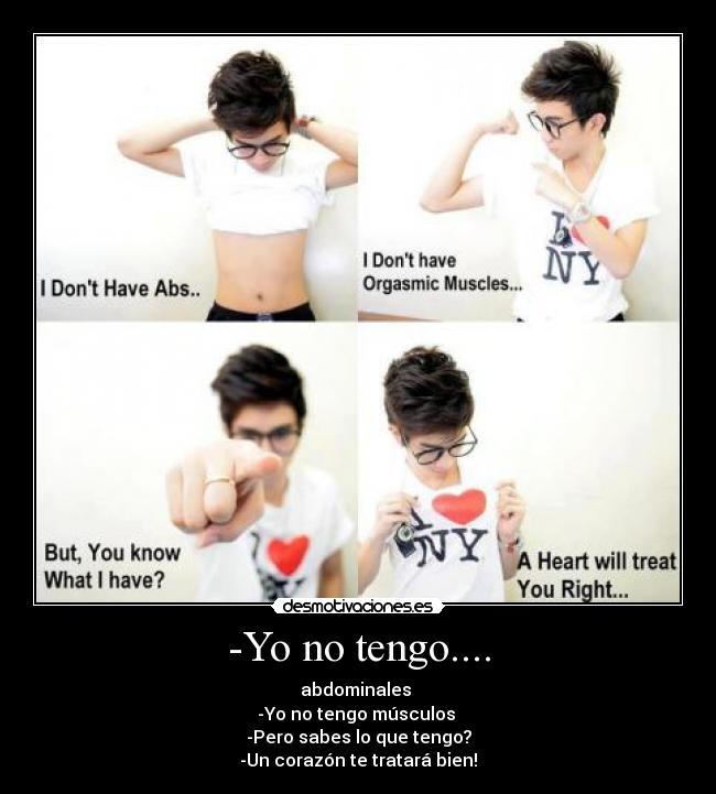 -Yo no tengo.... - abdominales
-Yo no tengo músculos
-Pero sabes lo que tengo?
-Un corazón te tratará bien!♥