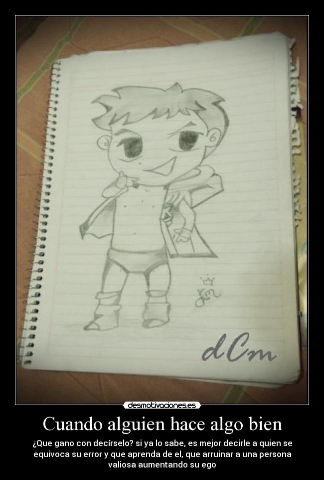 Cuando alguien hace algo bien - ¿Que gano con decírselo? si ya lo sabe, es mejor decirle a quien se
equivoca su error y que aprenda de el, que arruinar a una persona
valiosa aumentando su ego