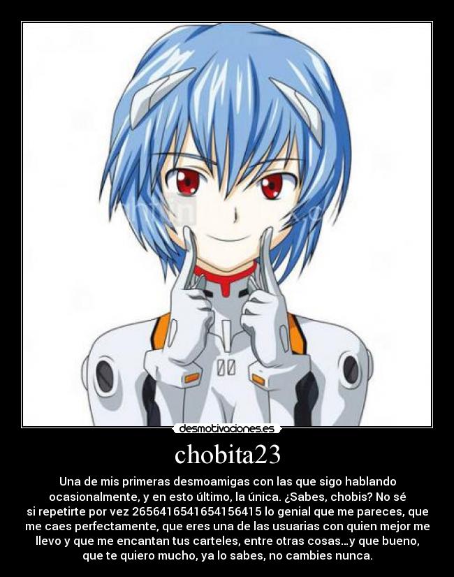 chobita23 - Una de mis primeras desmoamigas con las que sigo hablando
ocasionalmente, y en esto último, la única. ¿Sabes, chobis? No sé
si repetirte por vez 2656416541654156415 lo genial que me pareces, que
me caes perfectamente, que eres una de las usuarias con quien mejor me
llevo y que me encantan tus carteles, entre otras cosas…y que bueno,
que te quiero mucho, ya lo sabes, no cambies nunca.