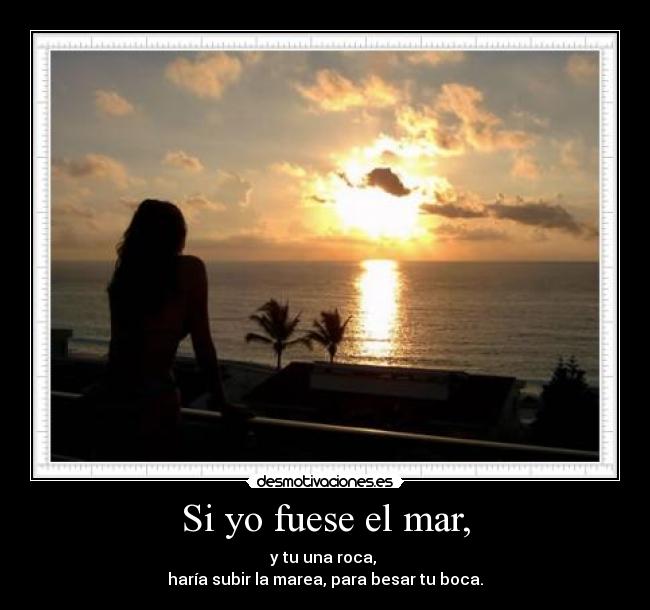 Si yo fuese el mar, - y tu una roca,
haría subir la marea, para besar tu boca.