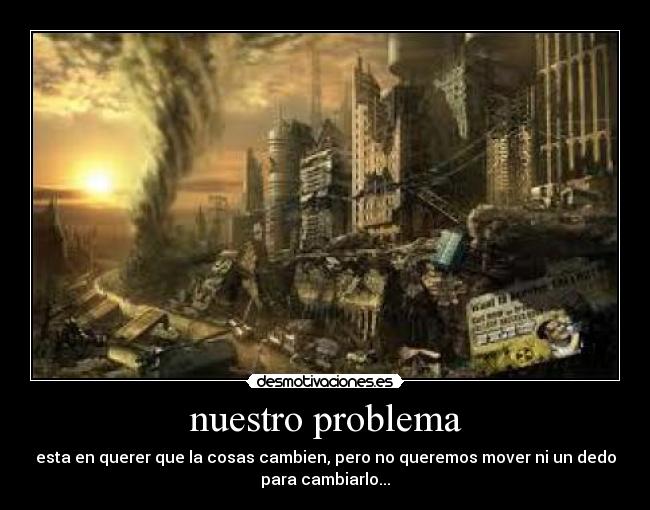 nuestro problema - esta en querer que la cosas cambien, pero no queremos mover ni un dedo
para cambiarlo...