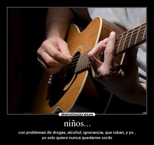 niños... - con problemas de drogas, alcohol, ignorancia, que roban, y yo...
yo solo quiero nunca quedarme sordo