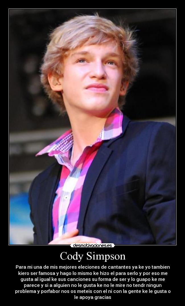 Cody Simpson - Para mi una de mis mejores eleciones de cantantes ya ke yo tambien
kiero ser famosa y hago lo mismo ke hizo el para serlo y por eso me
gusta al igual ke sus canciones su forma de ser y lo guapo ke me
parece y si a alguien no le gusta ke no le mire no tendr ningun
problema y porfabor nos os meteis con el ni con la gente ke le gusta o
le apoya gracias