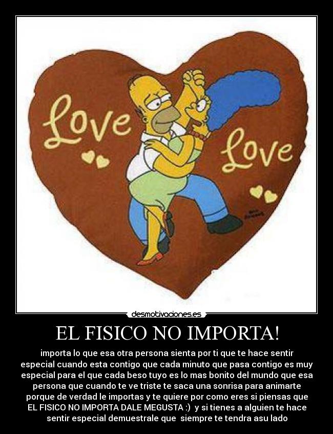 EL FISICO NO IMPORTA! - importa lo que esa otra persona sienta por ti que te hace sentir
especial cuando esta contigo que cada minuto que pasa contigo es muy
especial para el que cada beso tuyo es lo mas bonito del mundo que esa
persona que cuando te ve triste te saca una sonrisa para animarte
porque de verdad le importas y te quiere por como eres si piensas que
EL FISICO NO IMPORTA DALE MEGUSTA :)  y si tienes a alguien te hace
sentir especial demuestrale que  siempre te tendra asu lado