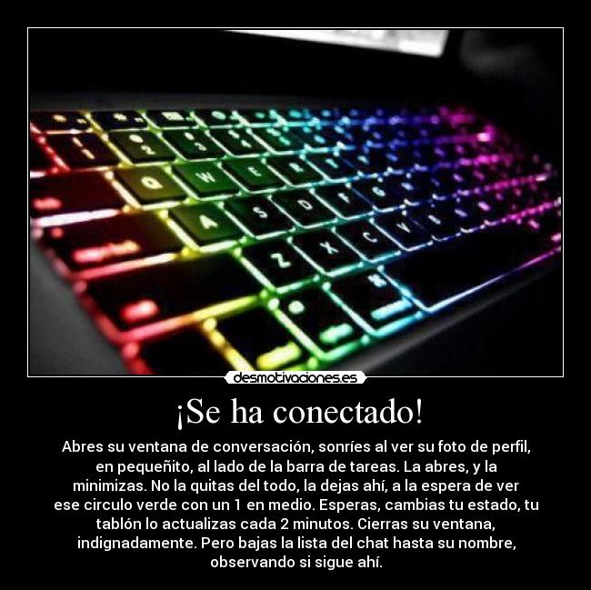 ¡Se ha conectado! - Abres su ventana de conversación, sonríes al ver su foto de perfil,
en pequeñito, al lado de la barra de tareas. La abres, y la
minimizas. No la quitas del todo, la dejas ahí, a la espera de ver
ese circulo verde con un 1 en medio. Esperas, cambias tu estado, tu
tablón lo actualizas cada 2 minutos. Cierras su ventana,
indignadamente. Pero bajas la lista del chat hasta su nombre,
observando si sigue ahí.
