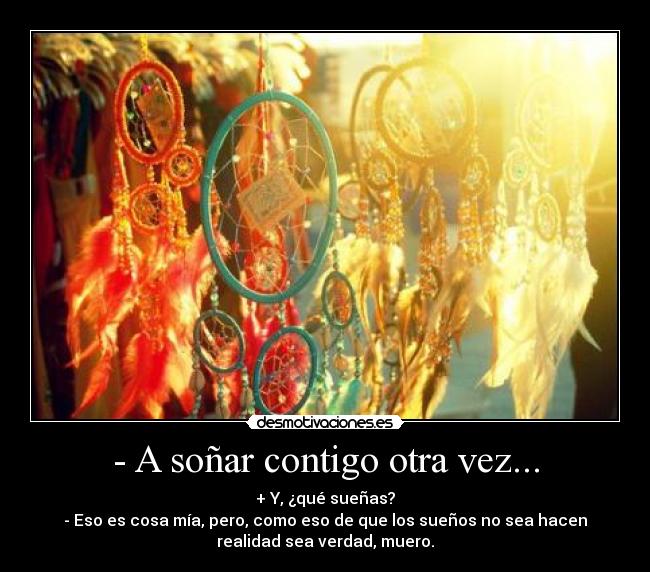 - A soñar contigo otra vez... - + Y, ¿qué sueñas?
- Eso es cosa mía, pero, como eso de que los sueños no sea hacen
realidad sea verdad, muero.