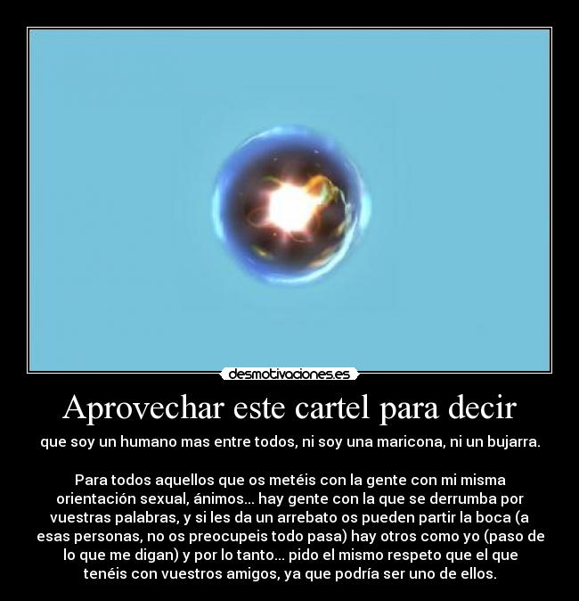 Aprovechar este cartel para decir - que soy un humano mas entre todos, ni soy una maricona, ni un bujarra.
Para todos aquellos que os metéis con la gente con mi misma
orientación sexual, ánimos... hay gente con la que se derrumba por
vuestras palabras, y si les da un arrebato os pueden partir la boca (a
esas personas, no os preocupeis todo pasa) hay otros como yo (paso de
lo que me digan) y por lo tanto... pido el mismo respeto que el que
tenéis con vuestros amigos, ya que podría ser uno de ellos.