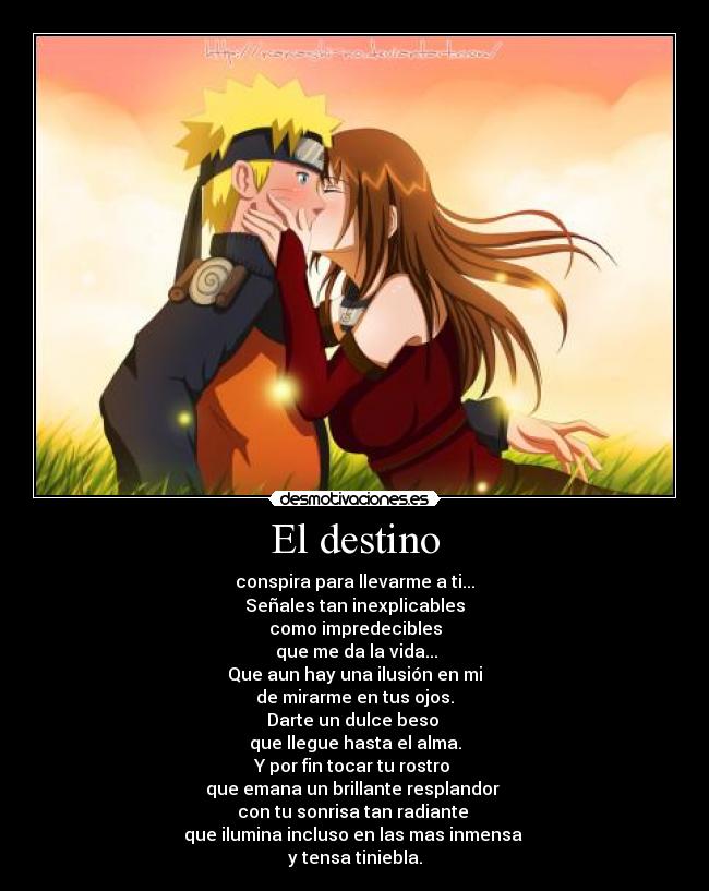 El destino - conspira para llevarme a ti...
Señales tan inexplicables
como impredecibles
 que me da la vida...
Que aun hay una ilusión en mi
de mirarme en tus ojos.
Darte un dulce beso 
que llegue hasta el alma.
Y por fin tocar tu rostro 
que emana un brillante resplandor 
con tu sonrisa tan radiante 
que ilumina incluso en las mas inmensa 
y tensa tiniebla.