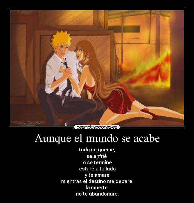 Aunque el mundo se acabe - todo se queme,
se enfrié 
o se termine
estaré a tu lado
y te amare
mientras el destino me depare 
la muerte 
no te abandonare.