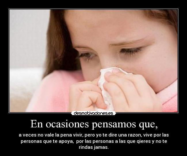 En ocasiones pensamos que, - a veces no vale la pena vivir, pero yo te dire una razon, vive por las
personas que te apoya,  por las personas a las que qieres y no te
rindas jamas.