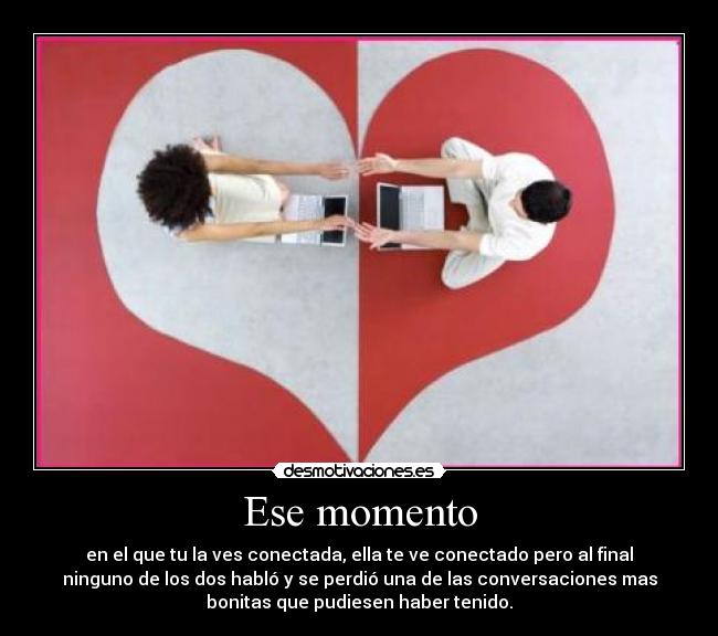 Ese momento - en el que tu la ves conectada, ella te ve conectado pero al final
ninguno de los dos habló y se perdió una de las conversaciones mas
bonitas que pudiesen haber tenido.