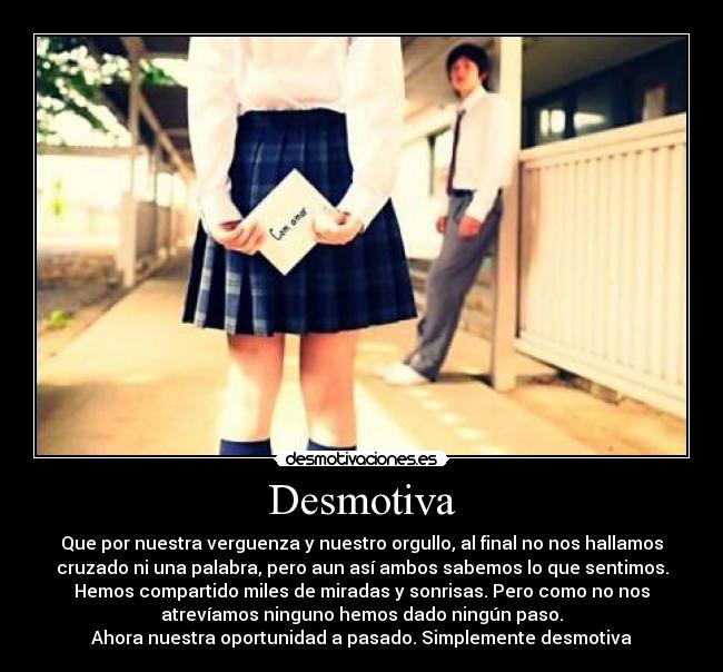 Desmotiva - Que por nuestra verguenza y nuestro orgullo, al final no nos hallamos
cruzado ni una palabra, pero aun así ambos sabemos lo que sentimos.
Hemos compartido miles de miradas y sonrisas. Pero como no nos
atrevíamos ninguno hemos dado ningún paso.
Ahora nuestra oportunidad a pasado. Simplemente desmotiva