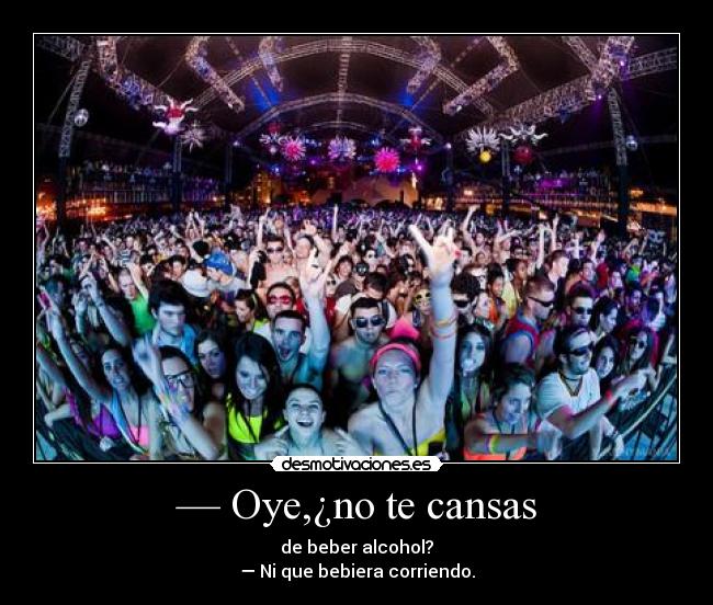 — Oye,¿no te cansas - de beber alcohol?
— Ni que bebiera corriendo.