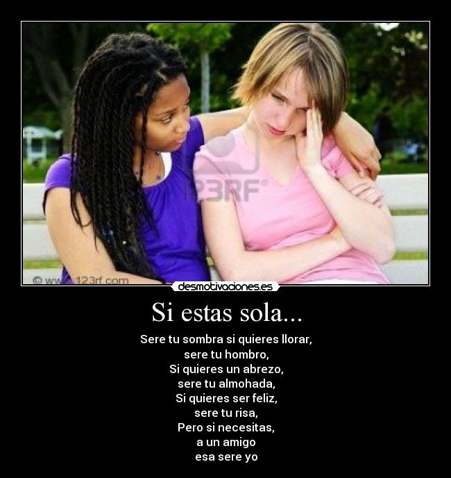 Si estas sola... - Sere tu sombra si quieres llorar,
sere tu hombro,
Si quieres un abrezo,
sere tu almohada,
Si quieres ser feliz,
sere tu risa,
Pero si necesitas,
a un amigo
esa sere yo