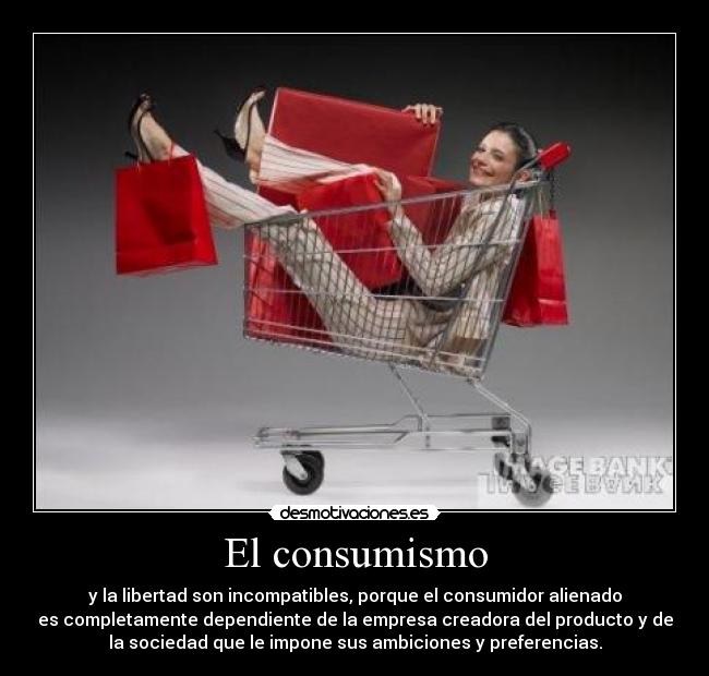 El consumismo - y la libertad son incompatibles, porque el consumidor alienado
es completamente dependiente de la empresa creadora del producto y de
la sociedad que le impone sus ambiciones y preferencias.