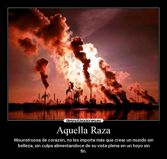 Aquella Raza - Mounstruosa de corazón, no les importa más que crear un mundo sin
belleza, sin culpa alimentandoce de su vista plena en un hoyo sin
fín.