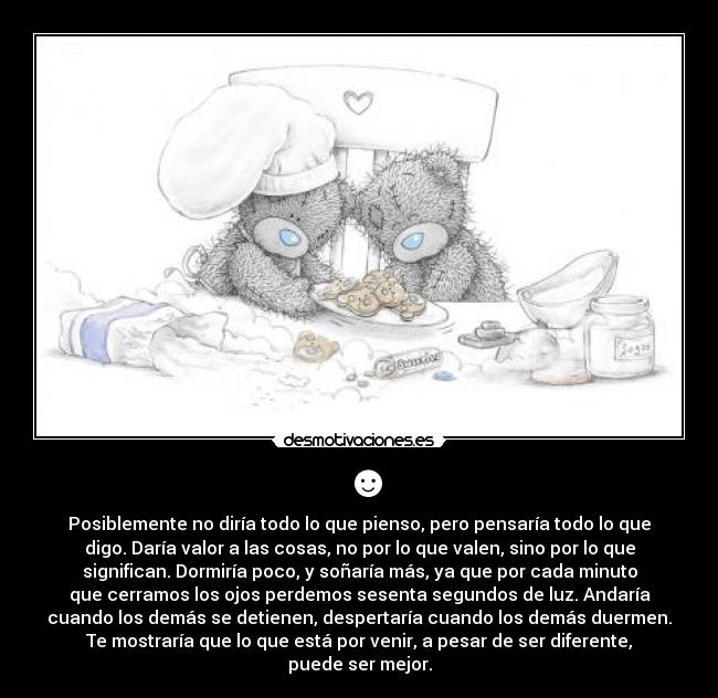☻ - Posiblemente no diría todo lo que pienso, pero pensaría todo lo que
digo. Daría valor a las cosas, no por lo que valen, sino por lo que
significan. Dormiría poco, y soñaría más, ya que por cada minuto
que cerramos los ojos perdemos sesenta segundos de luz. Andaría
cuando los demás se detienen, despertaría cuando los demás duermen.
Te mostraría que lo que está por venir, a pesar de ser diferente,
puede ser mejor.