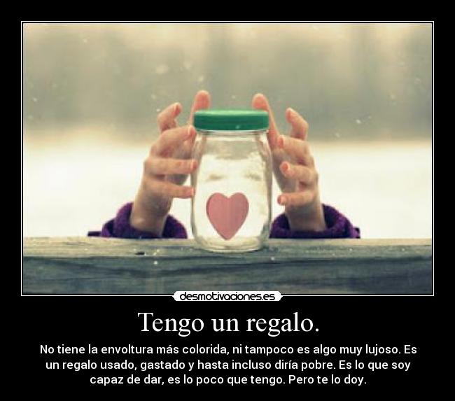 Tengo un regalo. - No tiene la envoltura más colorida, ni tampoco es algo muy lujoso. Es
un regalo usado, gastado y hasta incluso diría pobre. Es lo que soy
capaz de dar, es lo poco que tengo. Pero te lo doy.