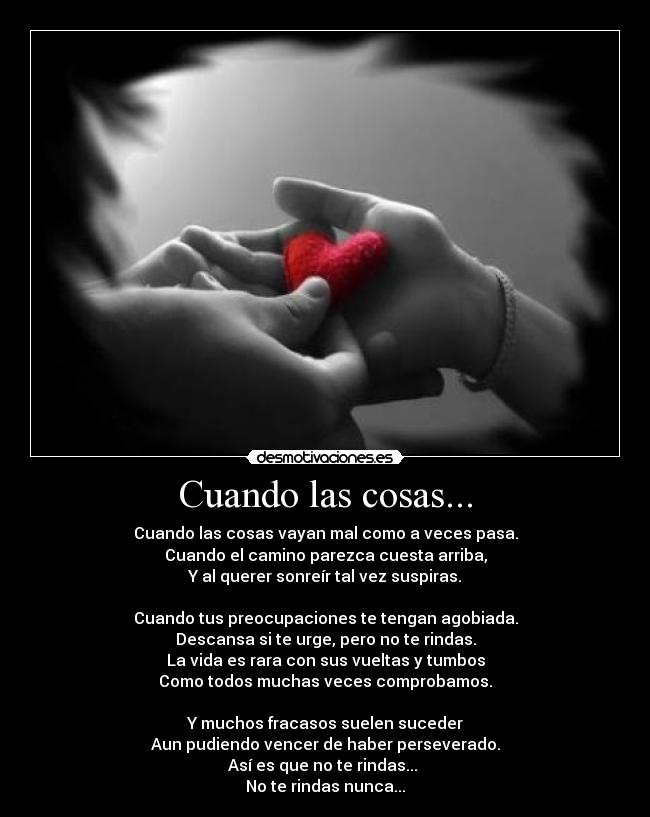 Cuando las cosas... - Cuando las cosas vayan mal como a veces pasa.
Cuando el camino parezca cuesta arriba,
Y al querer sonreír tal vez suspiras.
Cuando tus preocupaciones te tengan agobiada.
Descansa si te urge, pero no te rindas.
La vida es rara con sus vueltas y tumbos
Como todos muchas veces comprobamos.
Y muchos fracasos suelen suceder
Aun pudiendo vencer de haber perseverado.
Así es que no te rindas...
No te rindas nunca...