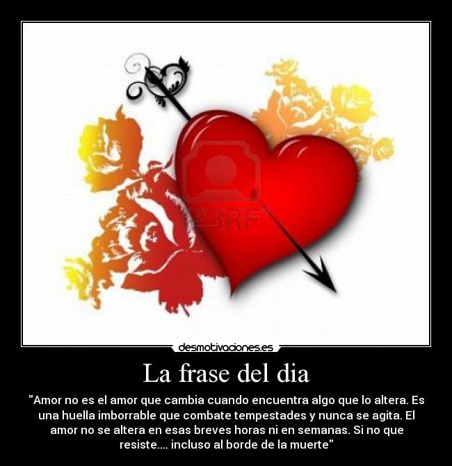 La frase del dia - Amor no es el amor que cambia cuando encuentra algo que lo altera. Es
una huella imborrable que combate tempestades y nunca se agita. El
amor no se altera en esas breves horas ni en semanas. Si no que
resiste.... incluso al borde de la muerte