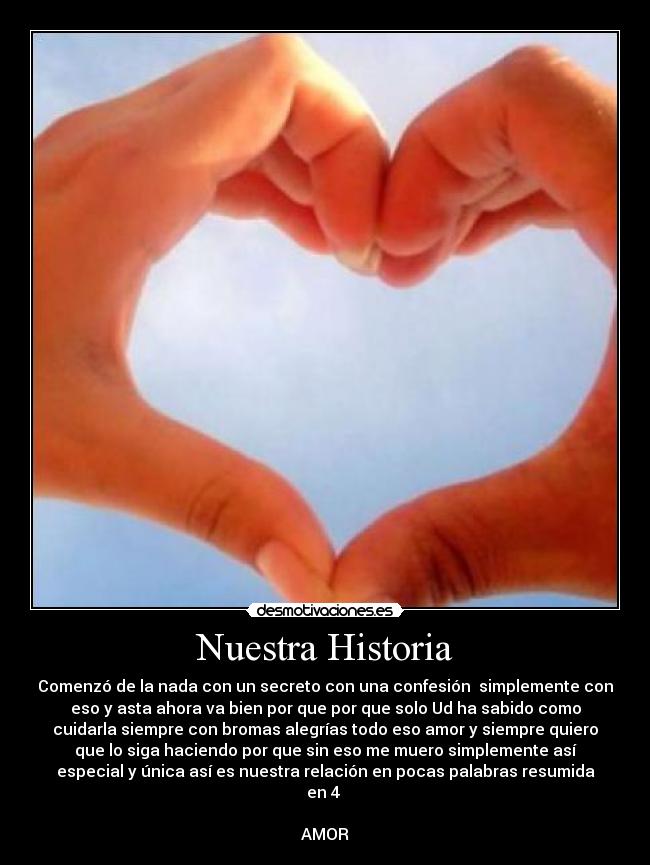 Nuestra Historia - Comenzó de la nada con un secreto con una confesión simplemente con
eso y asta ahora va bien por que por que solo Ud ha sabido como
cuidarla siempre con bromas alegrías todo eso amor y siempre quiero
que lo siga haciendo por que sin eso me muero simplemente así
especial y única así es nuestra relación en pocas palabras resumida
en 4
AMOR