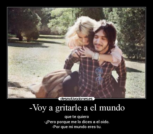 -Voy a gritarle a el mundo - que te quiero
-¿Pero porque me lo dices a el oido.
-Por que mi mundo eres tu.