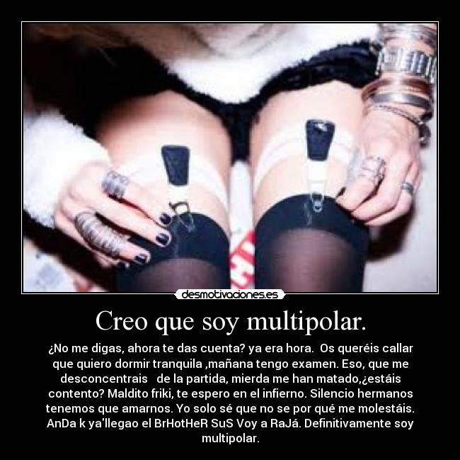 Creo que soy multipolar. - ¿No me digas, ahora te das cuenta? ya era hora. Os queréis callar
que quiero dormir tranquila ,mañana tengo examen. Eso, que me
desconcentrais de la partida, mierda me han matado,¿estáis
contento? Maldito friki, te espero en el infierno. Silencio hermanos
tenemos que amarnos. Yo solo sé que no se por qué me molestáis.
AnDa k yallegao el BrHotHeR SuS Voy a RaJá. Definitivamente soy
multipolar.