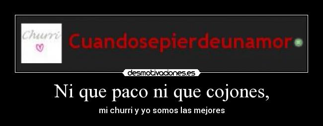 Ni que paco ni que cojones, - mi churri y yo somos las mejores